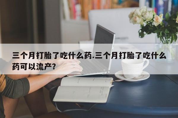 堕胎药网上购买三个月打胎了吃什么药.三个月打胎了吃什么药可以流产？