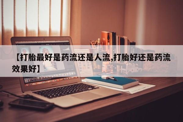 堕胎药网上购买【打胎最好是药流还是人流,打胎好还是药流效果好】