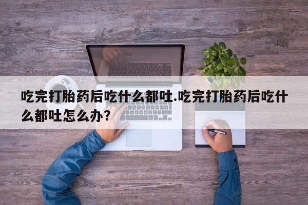 堕胎药网上购买吃完打胎药后吃什么都吐.吃完打胎药后吃什么都吐怎么办？
