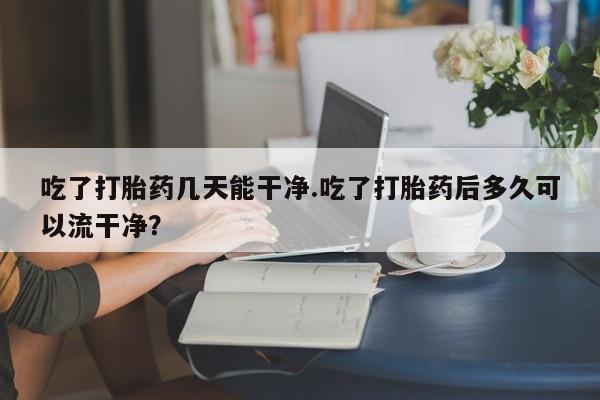 堕胎药网上购买吃了打胎药几天能干净.吃了打胎药后多久可以流干净？
