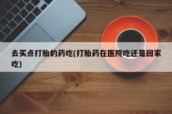堕胎药网上购买去买点打胎的药吃(打胎药在医院吃还是回家吃)