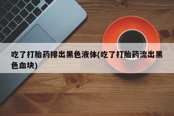 堕胎药网上购买吃了打胎药排出黑色液体(吃了打胎药流出黑色血块)