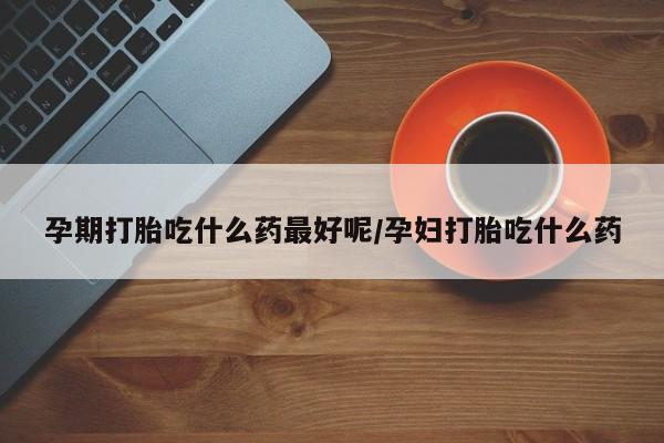 堕胎药网上购买孕期打胎吃什么药最好呢/孕妇打胎吃什么药