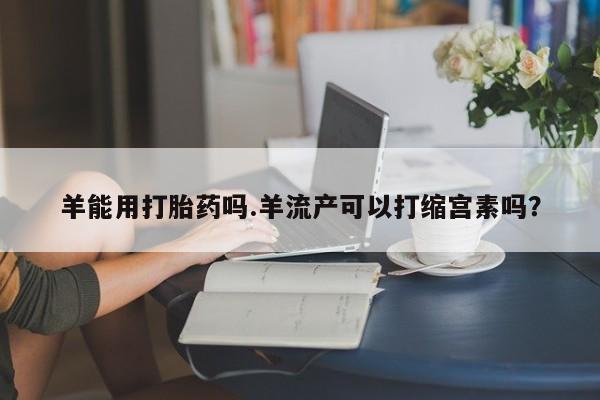 堕胎药网上购买羊能用打胎药吗.羊流产可以打缩宫素吗？