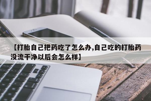 堕胎药网上购买【打胎自己把药吃了怎么办,自己吃的打胎药没流干净以后会怎么样】