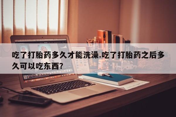 堕胎药网上购买吃了打胎药多久才能洗澡.吃了打胎药之后多久可以吃东西？
