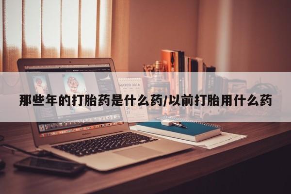堕胎药网上购买那些年的打胎药是什么药/以前打胎用什么药