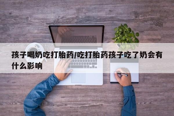 堕胎药网上购买孩子喝奶吃打胎药/吃打胎药孩子吃了奶会有什么影响