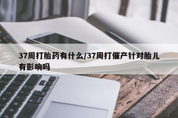 堕胎药网上购买37周打胎药有什么/37周打催产针对胎儿有影响吗