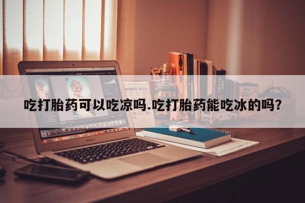堕胎药网上购买吃打胎药可以吃凉吗.吃打胎药能吃冰的吗？