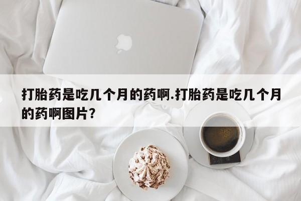 堕胎药网上购买打胎药是吃几个月的药啊.打胎药是吃几个月的药啊图片？