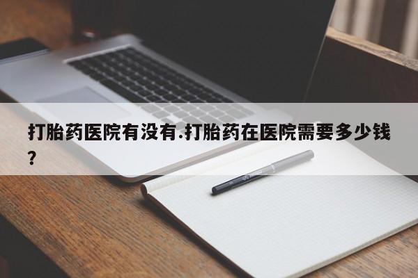 堕胎药网上购买打胎药医院有没有.打胎药在医院需要多少钱？