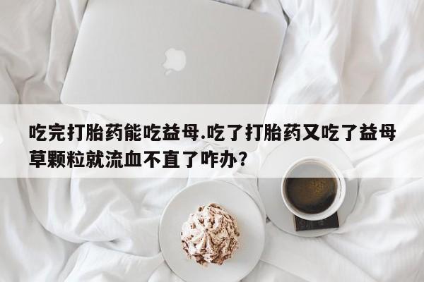 堕胎药网上购买吃完打胎药能吃益母.吃了打胎药又吃了益母草颗粒就流血不直了咋办？