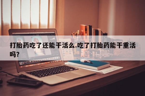 堕胎药网上购买打胎药吃了还能干活么.吃了打胎药能干重活吗？