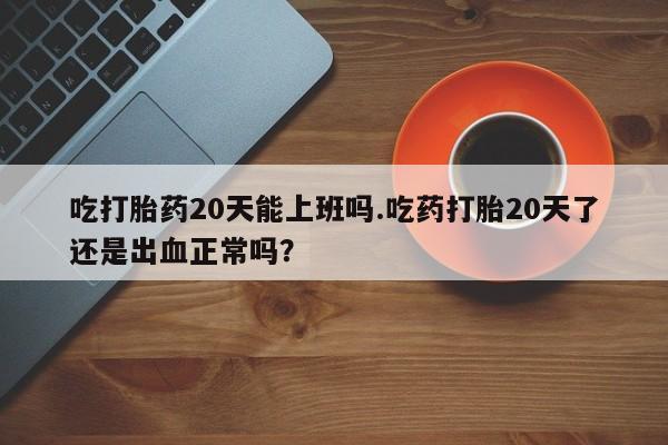 堕胎药网上购买吃打胎药20天能上班吗.吃药打胎20天了还是出血正常吗？