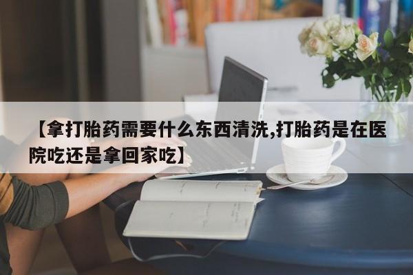 堕胎药网上购买【拿打胎药需要什么东西清洗,打胎药是在医院吃还是拿回家吃】