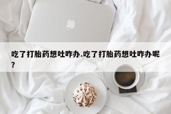 堕胎药网上购买吃了打胎药想吐咋办.吃了打胎药想吐咋办呢？