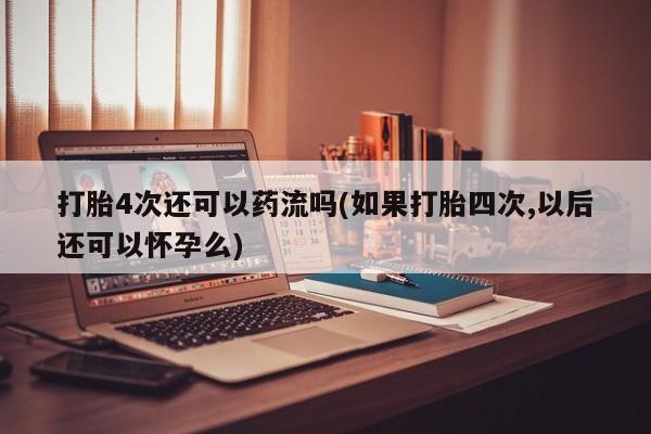 堕胎药网上购买打胎4次还可以药流吗(如果打胎四次,以后还可以怀孕么)