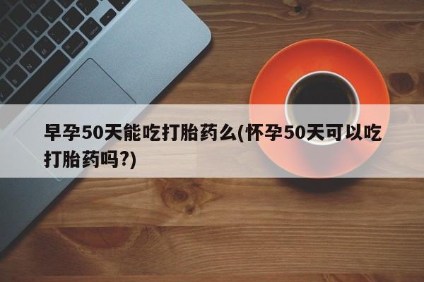堕胎药网上购买早孕50天能吃打胎药么(怀孕50天可以吃打胎药吗?)