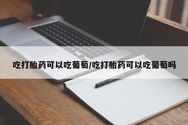 堕胎药网上购买吃打胎药可以吃葡萄/吃打胎药可以吃葡萄吗