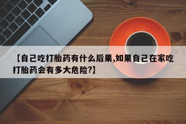 堕胎药网上购买【自己吃打胎药有什么后果,如果自己在家吃打胎药会有多大危险?】