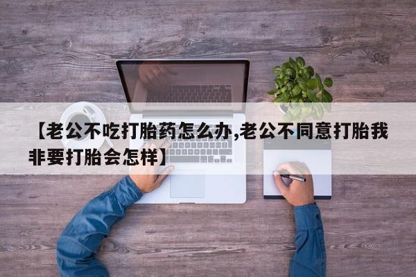 堕胎药网上购买【老公不吃打胎药怎么办,老公不同意打胎我非要打胎会怎样】