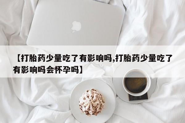 堕胎药网上购买【打胎药少量吃了有影响吗,打胎药少量吃了有影响吗会怀孕吗】