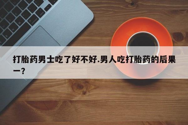 堕胎药网上购买打胎药男士吃了好不好.男人吃打胎药的后果一？