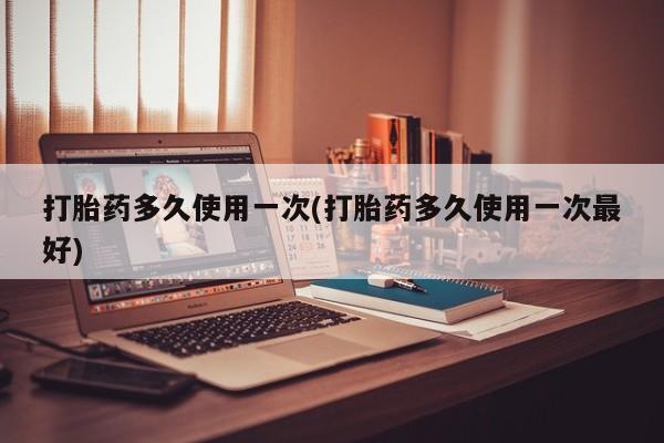 堕胎药网上购买打胎药多久使用一次(打胎药多久使用一次最好)