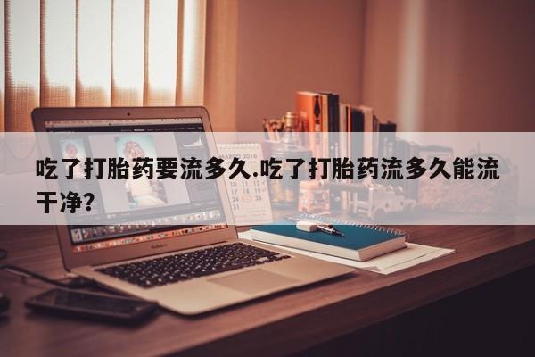 堕胎药网上购买吃了打胎药要流多久.吃了打胎药流多久能流干净？