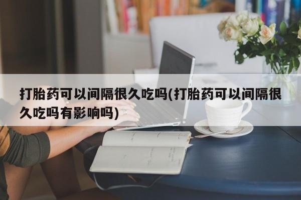 堕胎药网上购买打胎药可以间隔很久吃吗(打胎药可以间隔很久吃吗有影响吗)