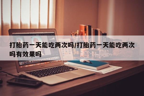 堕胎药网上购买打胎药一天能吃两次吗/打胎药一天能吃两次吗有效果吗