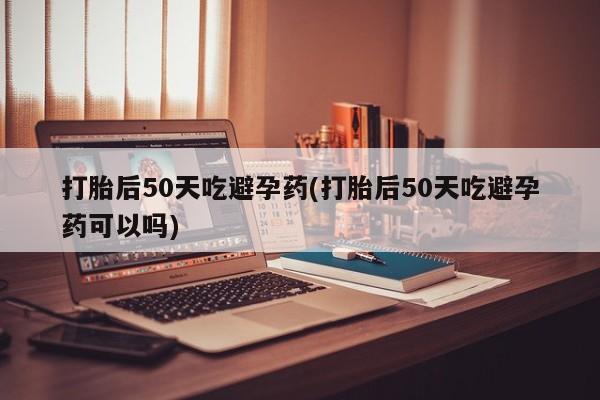 堕胎药网上购买打胎后50天吃避孕药(打胎后50天吃避孕药可以吗)