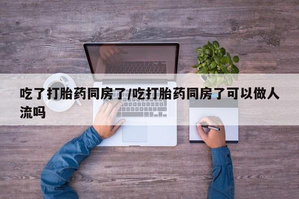 堕胎药网上购买吃了打胎药同房了/吃打胎药同房了可以做人流吗