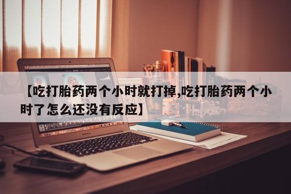 堕胎药网上购买【吃打胎药两个小时就打掉,吃打胎药两个小时了怎么还没有反应】