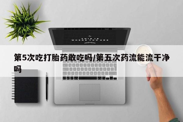 堕胎药网上购买第5次吃打胎药敢吃吗/第五次药流能流干净吗