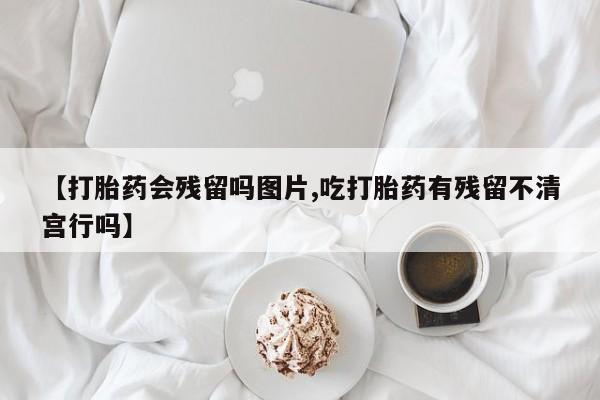堕胎药网上购买【打胎药会残留吗图片,吃打胎药有残留不清宫行吗】