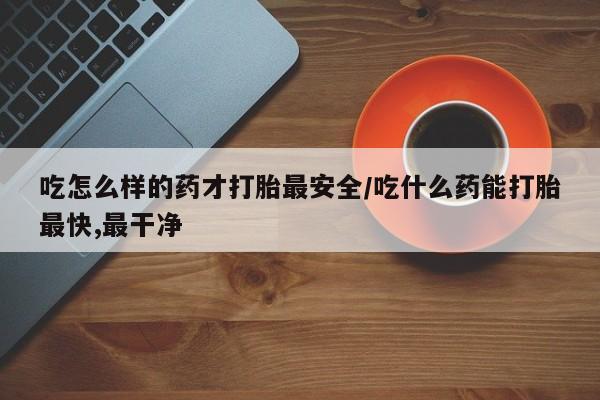 堕胎药网上购买吃怎么样的药才打胎最安全/吃什么药能打胎最快,最干净
