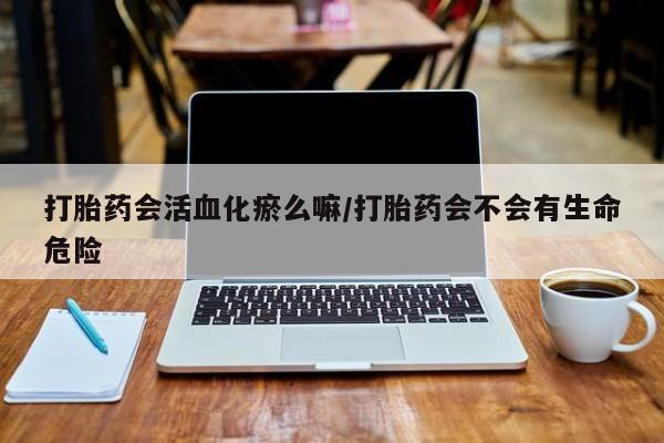 堕胎药网上购买打胎药会活血化瘀么嘛/打胎药会不会有生命危险