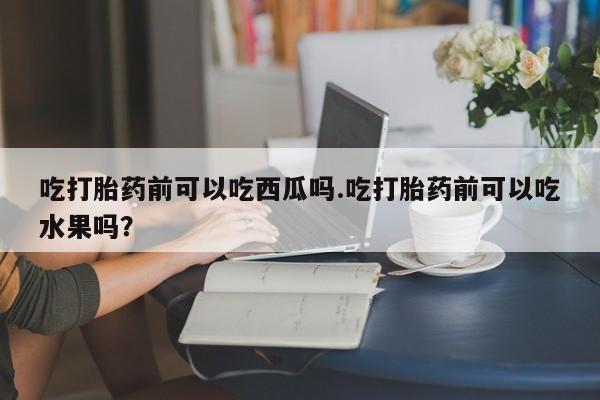堕胎药网上购买吃打胎药前可以吃西瓜吗.吃打胎药前可以吃水果吗？