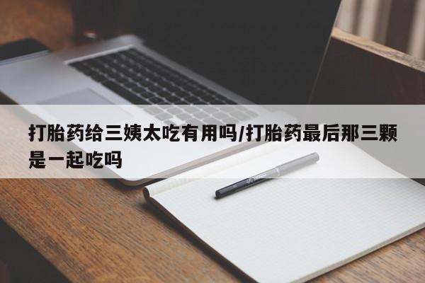 堕胎药网上购买打胎药给三姨太吃有用吗/打胎药最后那三颗是一起吃吗