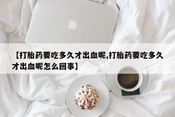 堕胎药网上购买【打胎药要吃多久才出血呢,打胎药要吃多久才出血呢怎么回事】