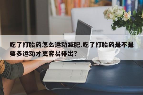 堕胎药网上购买吃了打胎药怎么运动减肥.吃了打胎药是不是要多运动才更容易排出？