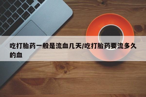 堕胎药网上购买吃打胎药一般是流血几天/吃打胎药要流多久的血