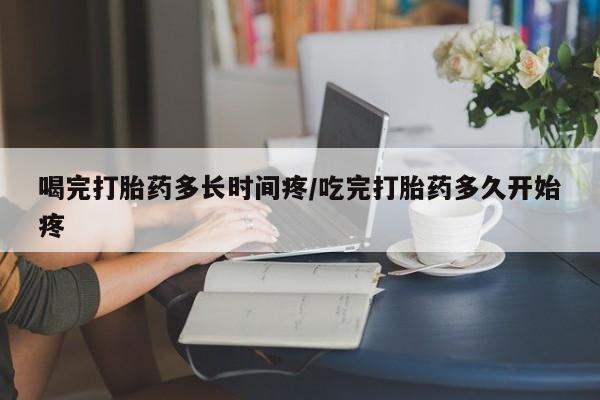 堕胎药网上购买喝完打胎药多长时间疼/吃完打胎药多久开始疼