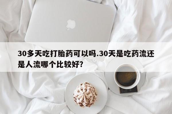 堕胎药网上购买30多天吃打胎药可以吗.30天是吃药流还是人流哪个比较好？