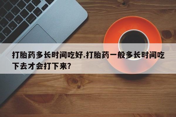 堕胎药网上购买打胎药多长时间吃好.打胎药一般多长时间吃下去才会打下来？