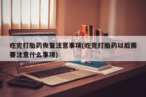 堕胎药网上购买吃完打胎药恢复注意事项(吃完打胎药以后需要注意什么事项)