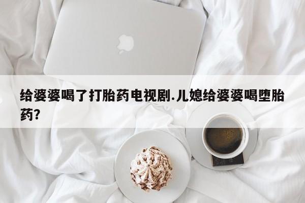 堕胎药网上购买给婆婆喝了打胎药电视剧.儿媳给婆婆喝堕胎药？