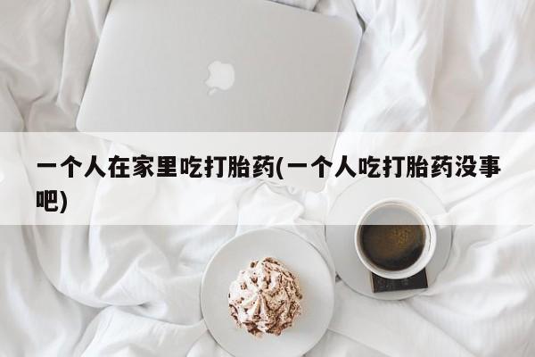 堕胎药网上购买一个人在家里吃打胎药(一个人吃打胎药没事吧)
